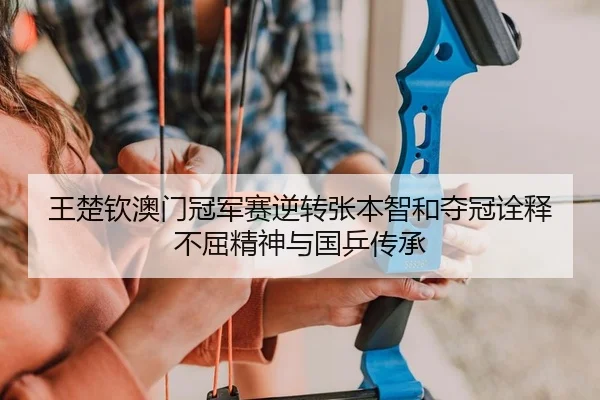 王楚钦澳门冠军赛逆转张本智和夺冠诠释不屈精神与国乒传承
